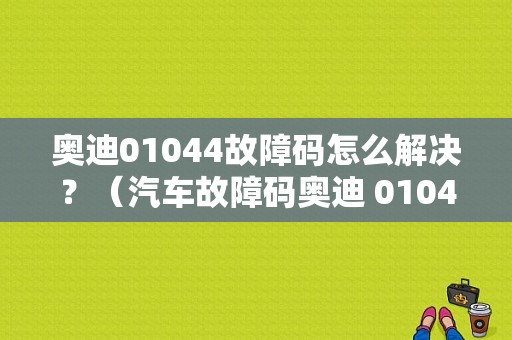 奥迪01044故障码怎么解决？（汽车故障码奥迪 01044）-图1
