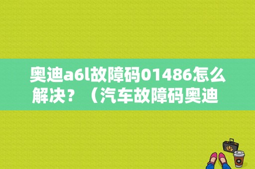奥迪a6l故障码01486怎么解决？（汽车故障码奥迪 01486）-图1