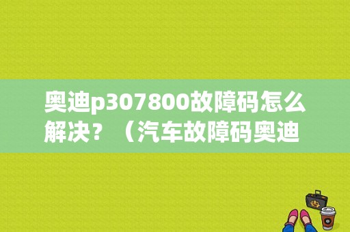 奥迪p307800故障码怎么解决？（汽车故障码奥迪 P307A）-图1