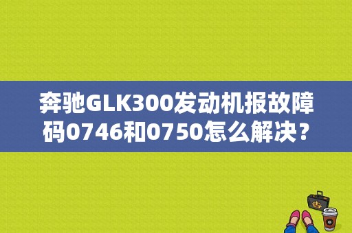 奔驰GLK300发动机报故障码0746和0750怎么解决？（汽车故障码奔驰 0746）-图1