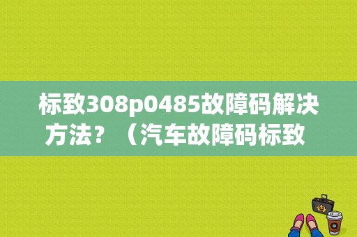 标致308p0485故障码解决方法？（汽车故障码标致 P0485）