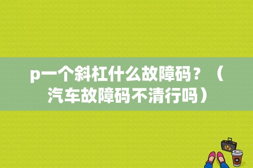 p一个斜杠什么故障码？（汽车故障码不清行吗）-图1