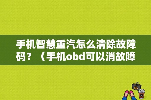 手机智慧重汽怎么清除故障码？（手机obd可以消故障码吗）-图1