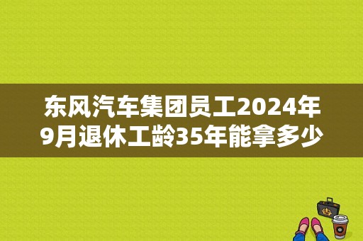 东风汽车集团员工2024年9月退休工龄35年能拿多少养老金？（东风cs35 75）-图1