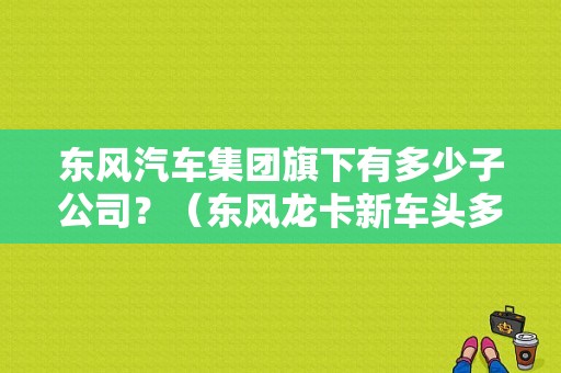 东风汽车集团旗下有多少子公司？（东风龙卡新车头多少钱）-图1
