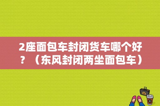 2座面包车封闭货车哪个好？（东风封闭两坐面包车）-图1