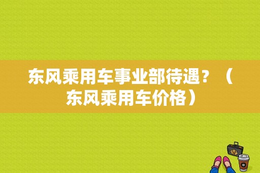 东风乘用车事业部待遇？（东风乘用车价格）-图1