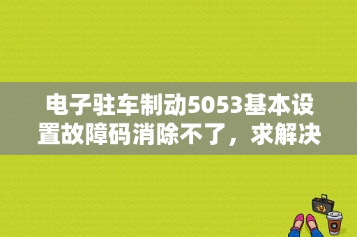 电子驻车制动5053基本设置故障码消除不了，求解决方法？（汽车故障码清不掉怎么办）-图1