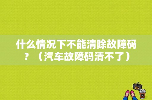 什么情况下不能清除故障码？（汽车故障码清不了）-图1