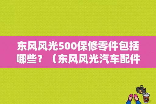 东风风光500保修零件包括哪些？（东风风光汽车配件）-图1