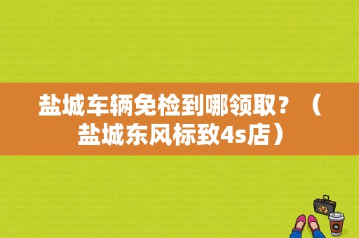 盐城车辆免检到哪领取？（盐城东风标致4s店）-图1