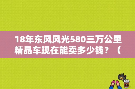 18年东风风光580三万公里精品车现在能卖多少钱？（东风行580自动报价）-图1