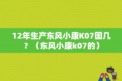 12年生产东风小康K07国几？（东风小康k07的）-图1