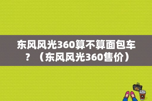 东风风光360算不算面包车？（东风风光360售价）-图1