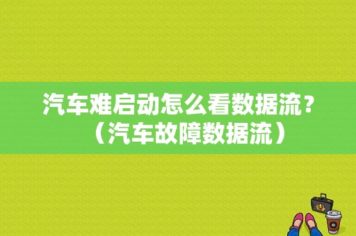 汽车难启动怎么看数据流？（汽车故障数据流）-图1