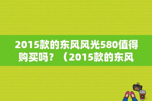 2015款的东风风光580值得购买吗？（2015款的东风风光）-图1