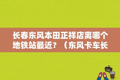 长春东风本田正祥店离哪个地铁站最近？（东风卡车长春经销）-图1