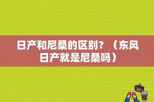 日产和尼桑的区别？（东风日产就是尼桑吗）-图1