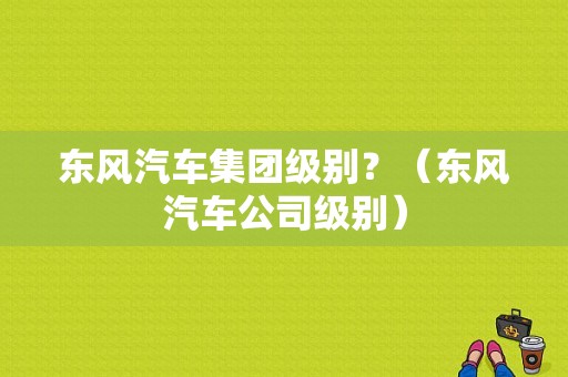 东风汽车集团级别？（东风汽车公司级别）-图1