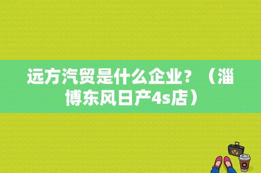 远方汽贸是什么企业？（淄博东风日产4s店）-图1