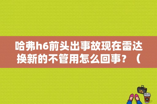 哈弗h6前头出事故现在雷达换新的不管用怎么回事？（哈佛h6显示后雷达故障）-图1