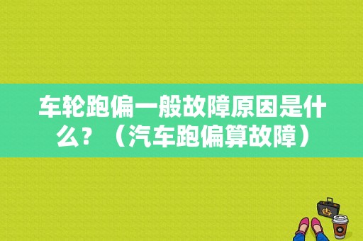车轮跑偏一般故障原因是什么？（汽车跑偏算故障）-图1