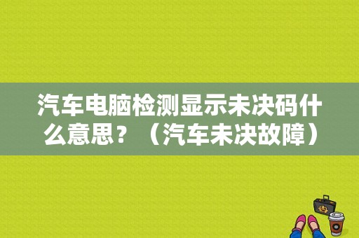汽车电脑检测显示未决码什么意思？（汽车未决故障）-图1