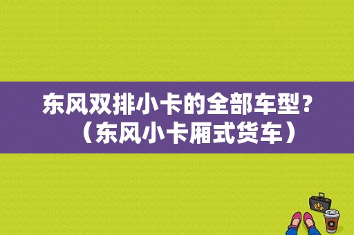 东风双排小卡的全部车型？（东风小卡厢式货车）-图1