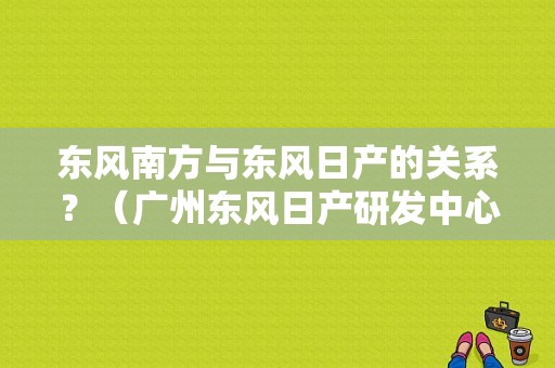 东风南方与东风日产的关系？（广州东风日产研发中心）-图1