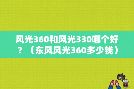 风光360和风光330哪个好？（东风风光360多少钱）-图1