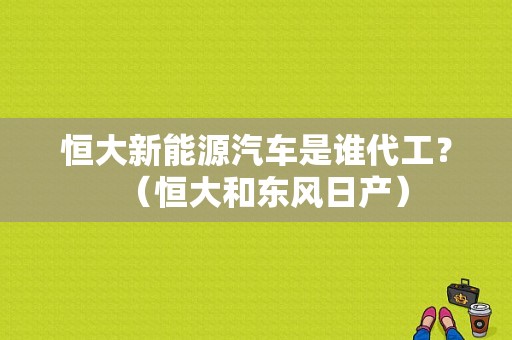 恒大新能源汽车是谁代工？（恒大和东风日产）-图1
