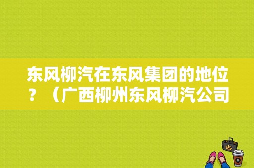 东风柳汽在东风集团的地位？（广西柳州东风柳汽公司）-图1