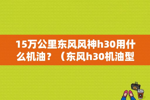15万公里东风风神h30用什么机油？（东风h30机油型号）