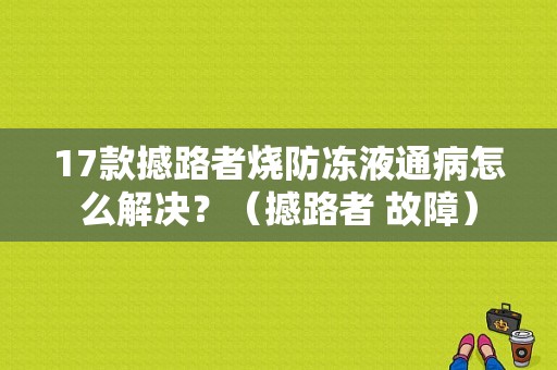 17款撼路者烧防冻液通病怎么解决？（撼路者 故障）-图1