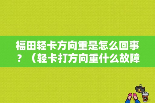 福田轻卡方向重是怎么回事？（轻卡打方向重什么故障）-图1