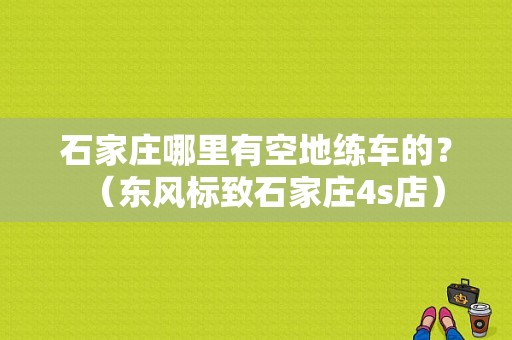 石家庄哪里有空地练车的？（东风标致石家庄4s店）-图1