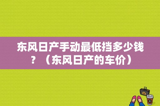 东风日产手动最低挡多少钱？（东风日产的车价）-图1
