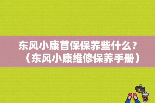 东风小康首保保养些什么？（东风小康维修保养手册）-图1