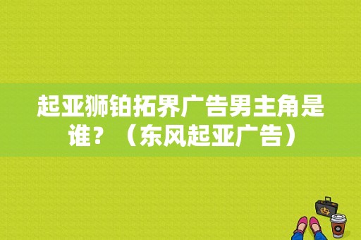起亚狮铂拓界广告男主角是谁？（东风起亚广告）-图1
