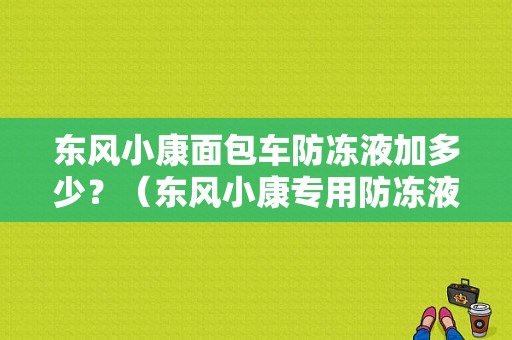 东风小康面包车防冻液加多少？（东风小康专用防冻液）-图2