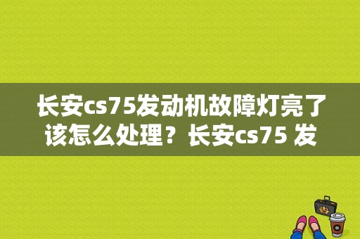 长安cs75发动机故障灯亮了该怎么处理？长安cs75 发动机故障灯-图1