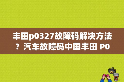 丰田p0327故障码解决方法？汽车故障码中国丰田 P0327-图1