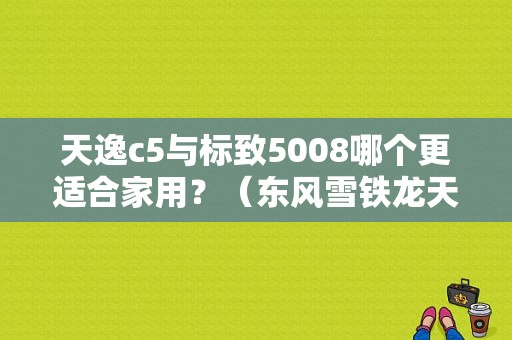 天逸c5与标致5008哪个更适合家用？（东风雪铁龙天翼c5）-图1