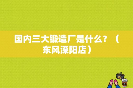 国内三大锻造厂是什么？（东风溧阳店）-图1