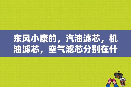 东风小康的，汽油滤芯，机油滤芯，空气滤芯分别在什么地方？详细位置？（东风小康汽油滤芯在哪）-图1