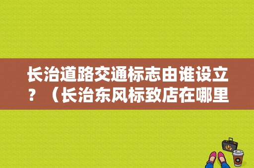 长治道路交通标志由谁设立？（长治东风标致店在哪里）-图1