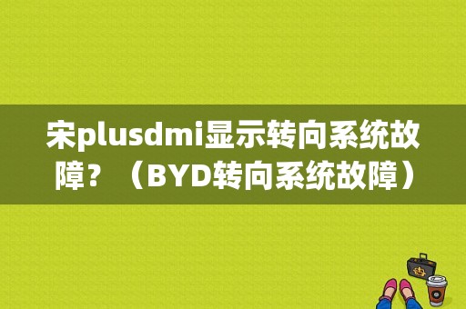 宋plusdmi显示转向系统故障？（BYD转向系统故障）-图1