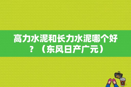 高力水泥和长力水泥哪个好？（东风日产广元）-图1