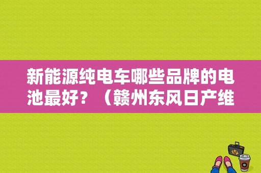 新能源纯电车哪些品牌的电池最好？（赣州东风日产维修点）-图1