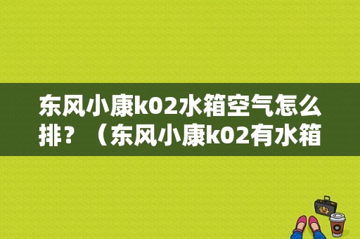 东风小康k02水箱空气怎么排？（东风小康k02有水箱吗）-图1
